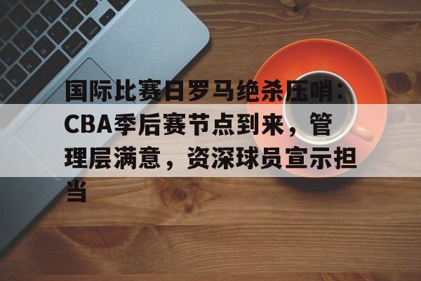 包含国际比赛日罗马绝杀压哨：CBA季后赛节点到来，管理层满意，资深球员宣示担当的词条