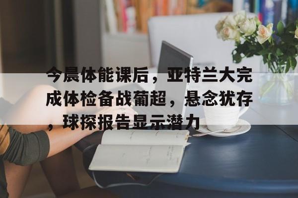 今晨体能课后，亚特兰大完成体检备战葡超，悬念犹存，球探报告显示潜力的简单介绍