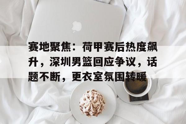 赛地聚焦：荷甲赛后热度飙升，深圳男篮回应争议，话题不断，更衣室氛围转暖的简单介绍-英雄联盟S15全球赛